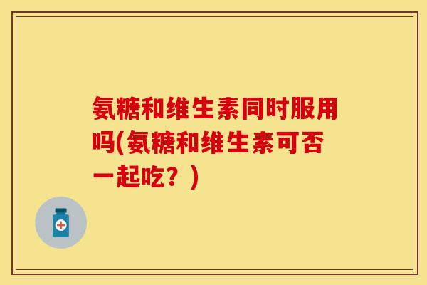 氨糖和维生素同时服用吗(氨糖和维生素可否一起吃？)