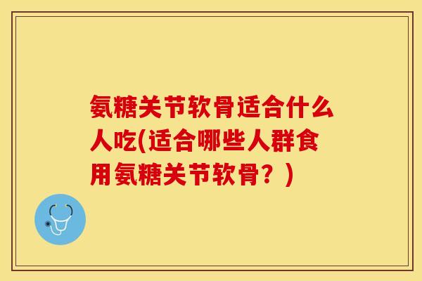 氨糖关节软骨适合什么人吃(适合哪些人群食用氨糖关节软骨？)