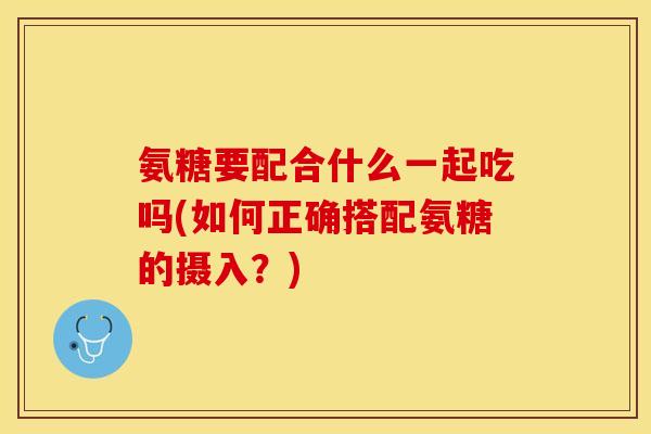 氨糖要配合什么一起吃吗(如何正确搭配氨糖的摄入?) 氨糖要配合什么一起吃吗(如何正确搭配氨糖的摄入?)