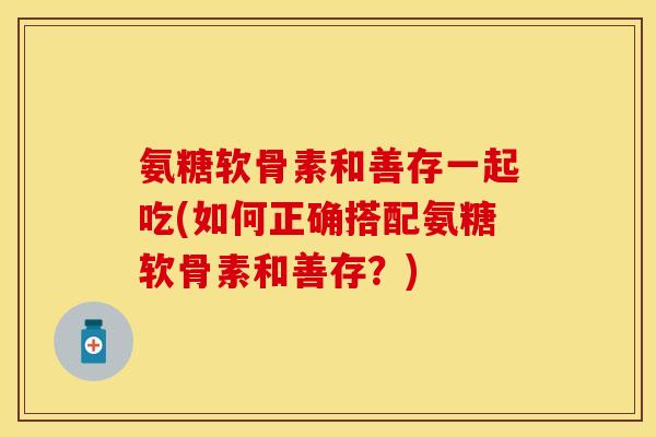 氨糖软骨素和善存一起吃(如何正确搭配氨糖软骨素和善存？)