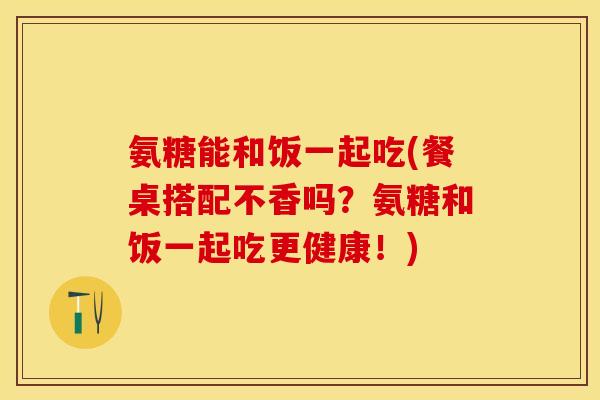氨糖能和饭一起吃(餐桌搭配不香吗？氨糖和饭一起吃更健康！)