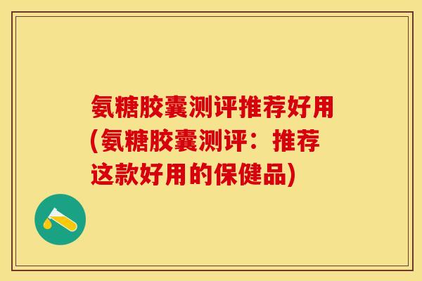氨糖胶囊测评推荐好用(氨糖胶囊测评：推荐这款好用的保健品)