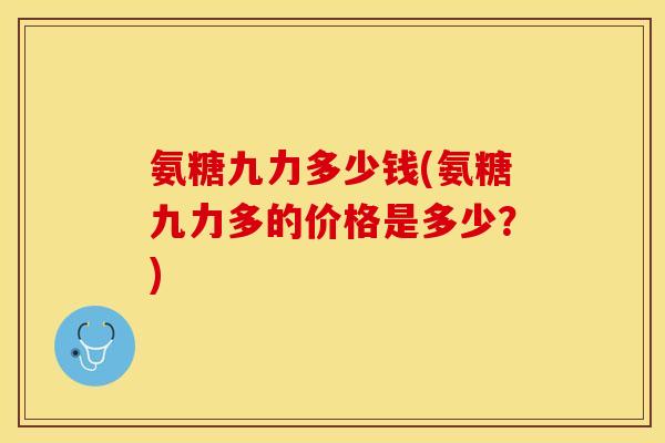 氨糖九力多少钱(氨糖九力多的价格是多少？)