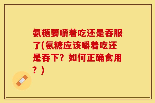 氨糖要嚼着吃还是吞服了(氨糖应该嚼着吃还是吞下？如何正确食用？)