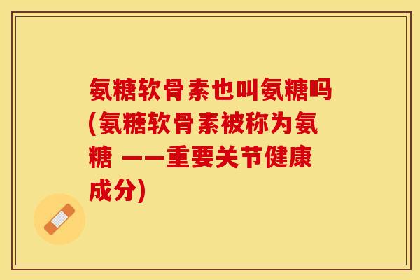 氨糖软骨素也叫氨糖吗(氨糖软骨素被称为氨糖 ——重要关节健康成分)