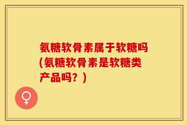 氨糖软骨素属于软糖吗(氨糖软骨素是软糖类产品吗？)