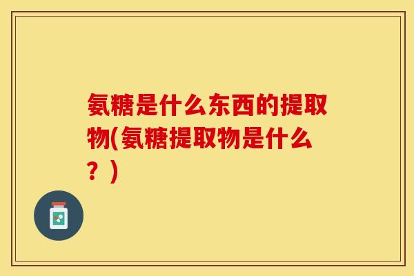 氨糖是什么东西的提取物(氨糖提取物是什么？)