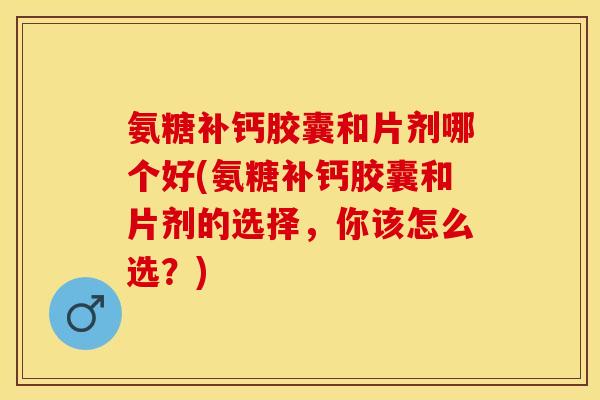 氨糖补钙胶囊和片剂哪个好(氨糖补钙胶囊和片剂的选择，你该怎么选？)