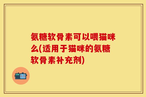 氨糖软骨素可以喂猫咪么(适用于猫咪的氨糖软骨素补充剂)