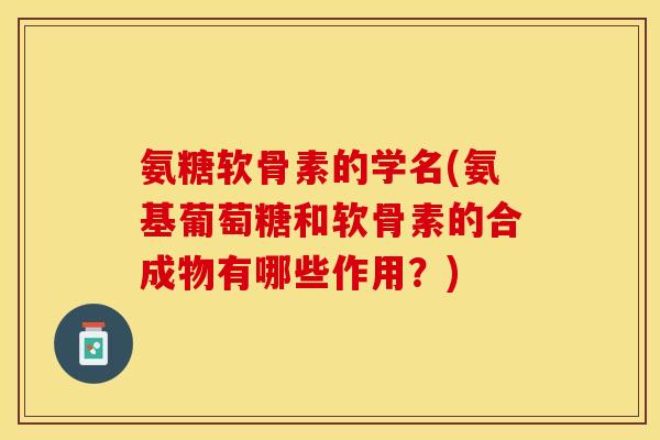 氨糖软骨素的学名(氨基葡萄糖和软骨素的合成物有哪些作用?) 氨糖软骨素的学名(氨基葡萄糖和软骨素的合成物有哪些作用?)