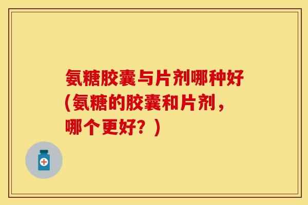 氨糖胶囊与片剂哪种好(氨糖的胶囊和片剂，哪个更好？)