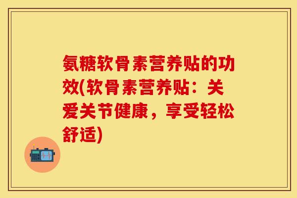 氨糖软骨素营养贴的功效(软骨素营养贴：关爱关节健康，享受轻松舒适)