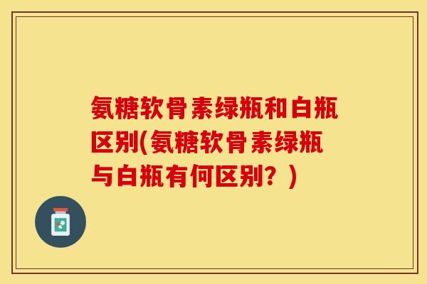 氨糖软骨素绿瓶和白瓶区别(氨糖软骨素绿瓶与白瓶有何区别？)
