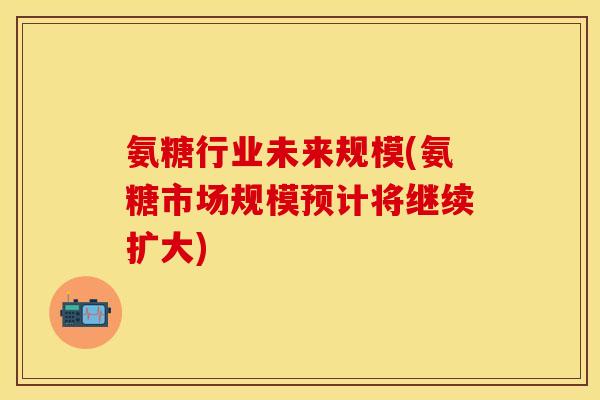 氨糖行业未来规模(氨糖市场规模预计将继续扩大)