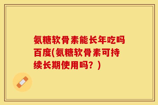 氨糖软骨素能长年吃吗百度(氨糖软骨素可持续长期使用吗？)