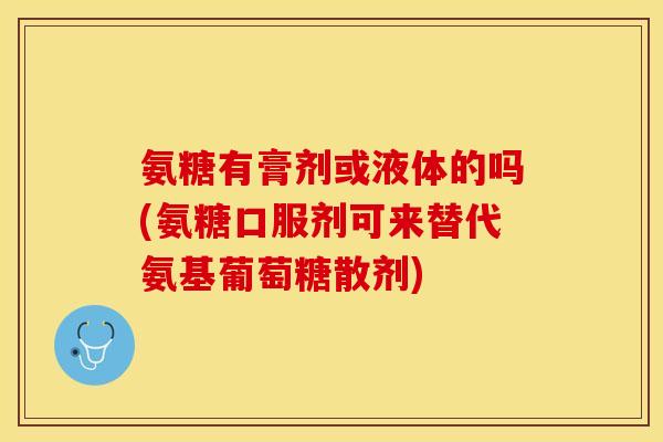 氨糖有膏剂或液体的吗(氨糖口服剂可来替代氨基葡萄糖散剂)