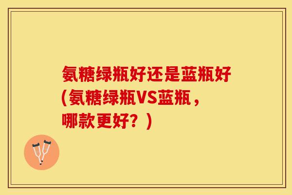 氨糖绿瓶好还是蓝瓶好(氨糖绿瓶VS蓝瓶，哪款更好？)