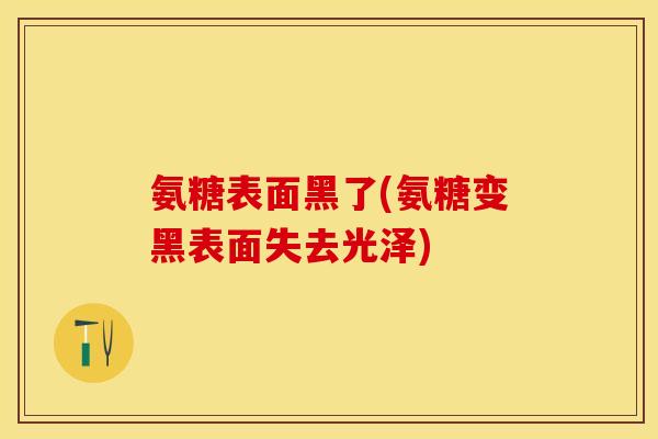 氨糖表面黑了(氨糖变黑表面失去光泽)