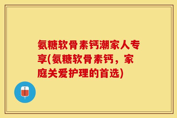 氨糖软骨素钙潮家人专享(氨糖软骨素钙，家庭关爱护理的首选)