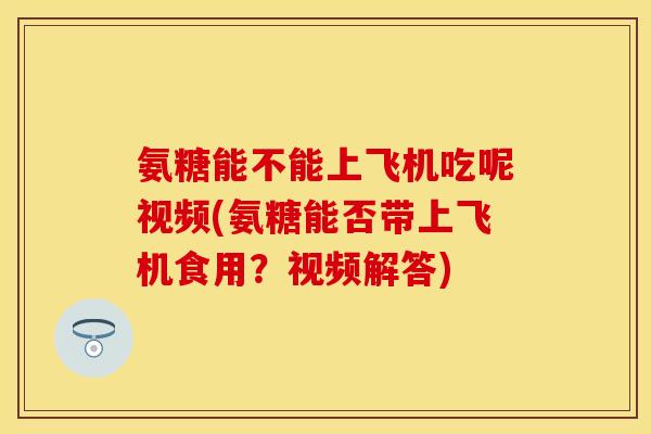 氨糖能不能上飞机吃呢视频(氨糖能否带上飞机食用？视频解答)