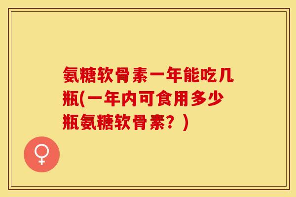 氨糖软骨素一年能吃几瓶(一年内可食用多少瓶氨糖软骨素？)