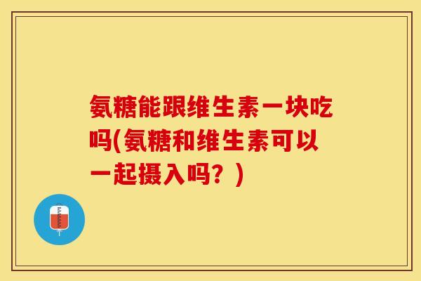 氨糖能跟维生素一块吃吗(氨糖和维生素可以一起摄入吗？)