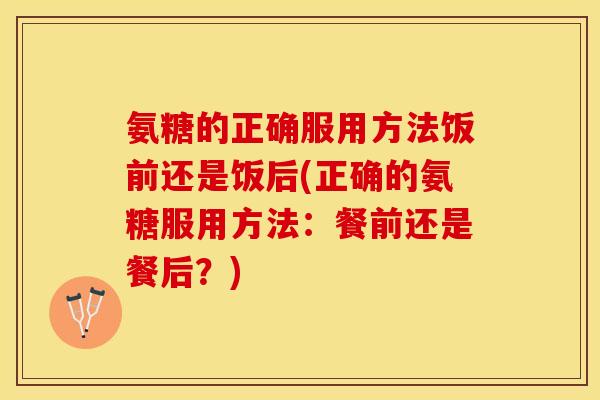 氨糖的正确服用方法饭前还是饭后(正确的氨糖服用方法：餐前还是餐后？)