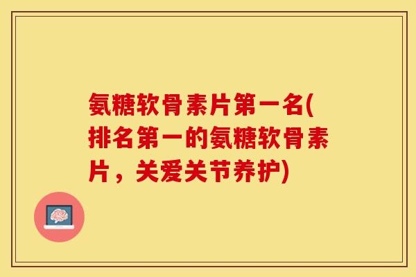 氨糖软骨素片第一名(排名第一的氨糖软骨素片，关爱关节养护)