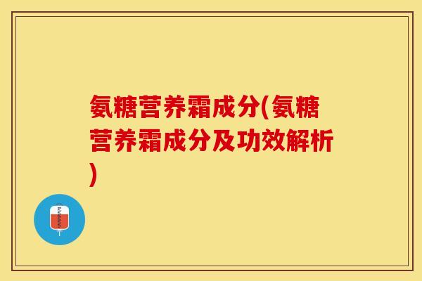 氨糖营养霜成分(氨糖营养霜成分及功效解析)