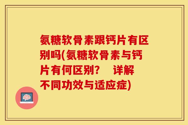 氨糖软骨素跟钙片有区别吗(氨糖软骨素与钙片有何区别？  详解不同功效与适应症)