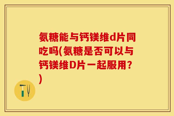 氨糖能与钙镁维d片同吃吗(氨糖是否可以与钙镁维D片一起服用？)