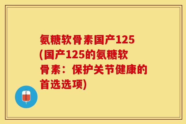 氨糖软骨素国产125(国产125的氨糖软骨素：保护关节健康的首选选项)