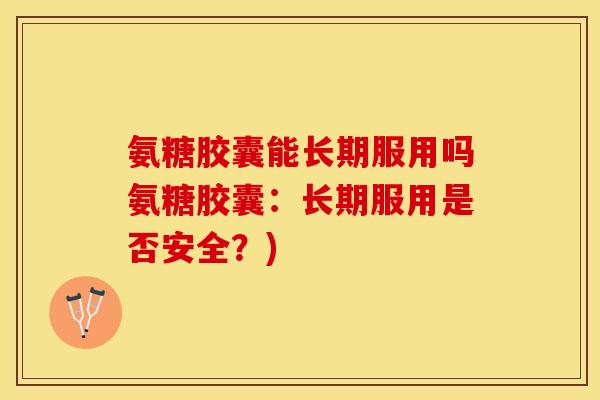 氨糖胶囊能长期服用吗氨糖胶囊：长期服用是否安全？)