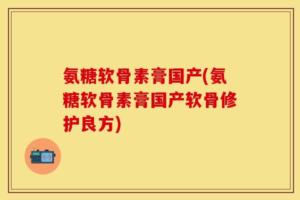 氨糖软骨素膏国产(氨糖软骨素膏国产软骨修护良方) 氨糖软骨素膏国产(氨糖软骨素膏国产软骨修护良方)