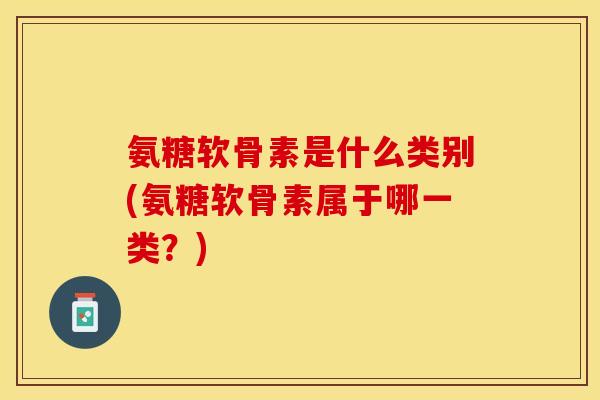 氨糖软骨素是什么类别(氨糖软骨素属于哪一类？)