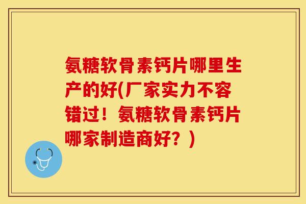 氨糖软骨素钙片哪里生产的好(厂家实力不容错过！氨糖软骨素钙片哪家制造商好？)
