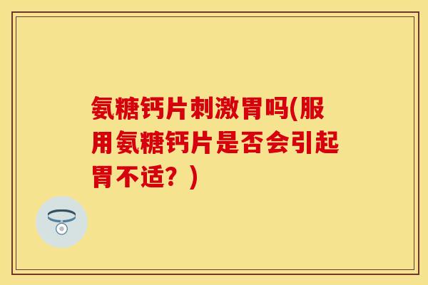 氨糖钙片刺激胃吗(服用氨糖钙片是否会引起胃不适？)