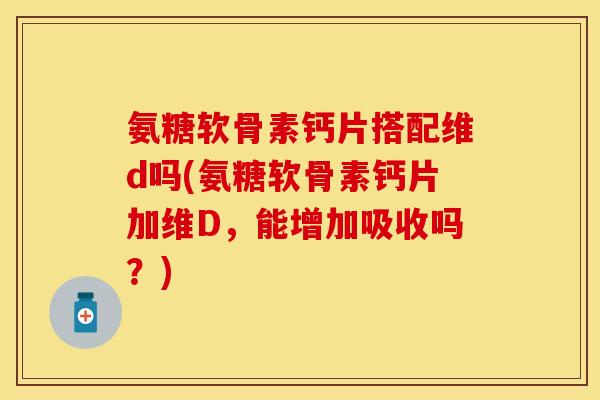氨糖软骨素钙片搭配维d吗(氨糖软骨素钙片加维D，能增加吸收吗？)