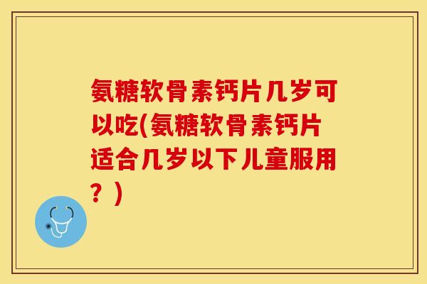 氨糖软骨素钙片几岁可以吃(氨糖软骨素钙片适合几岁以下儿童服用？)