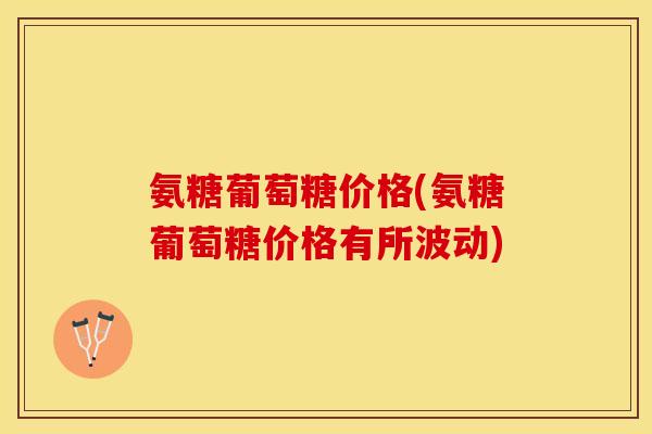氨糖葡萄糖价格(氨糖葡萄糖价格有所波动)