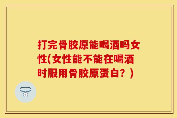 打完骨胶原能喝酒吗女性(女性能不能在喝酒时服用骨胶原蛋白？)