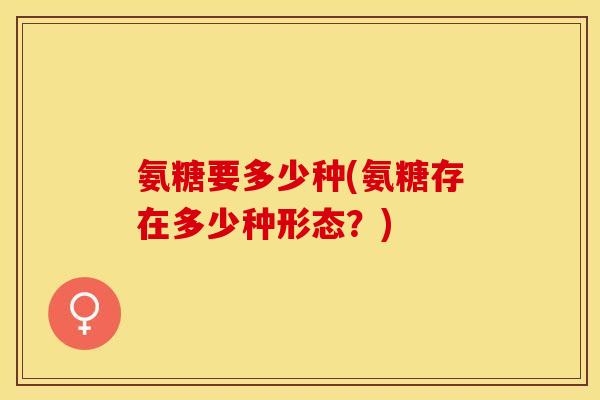 氨糖要多少种(氨糖存在多少种形态?) 氨糖要多少种(氨糖存在多少种形态?)