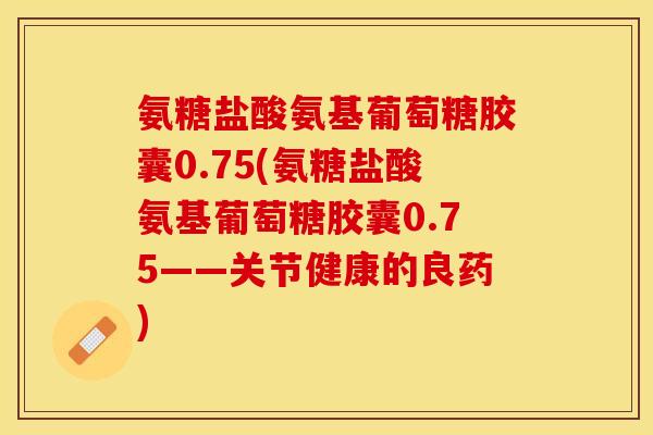 氨糖盐酸氨基葡萄糖胶囊0.75(氨糖盐酸氨基葡萄糖胶囊0.75——关节健康的良药)