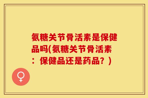氨糖关节骨活素是保健品吗(氨糖关节骨活素：保健品还是药品？)