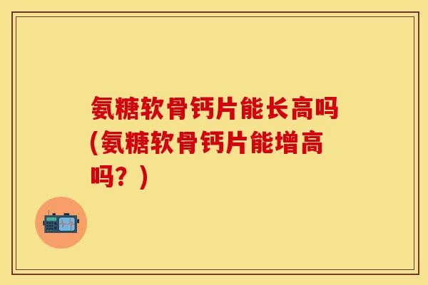 氨糖软骨钙片能长高吗(氨糖软骨钙片能增高吗？)