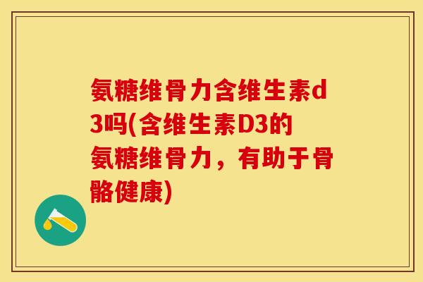 氨糖维骨力含维生素d3吗(含维生素D3的氨糖维骨力，有助于骨骼健康)