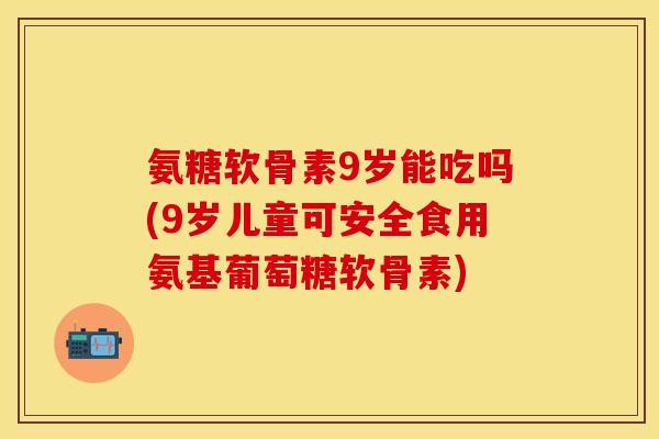 氨糖软骨素9岁能吃吗(9岁儿童可安全食用氨基葡萄糖软骨素)