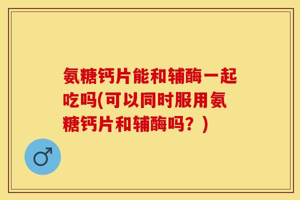 氨糖钙片能和辅酶一起吃吗(可以同时服用氨糖钙片和辅酶吗？)