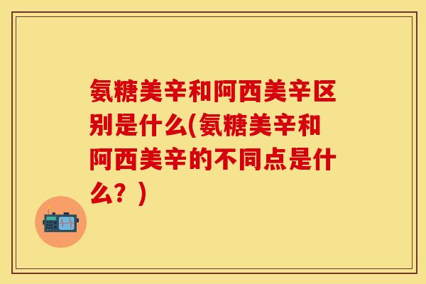 氨糖美辛和阿西美辛区别是什么(氨糖美辛和阿西美辛的不同点是什么？)