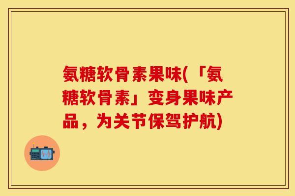 氨糖软骨素果味(「氨糖软骨素」变身果味产品，为关节保驾护航)